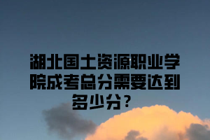 湖北国土资源职业学院成考总分需要达到多少分？