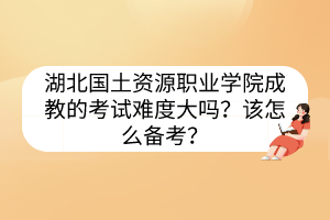 湖北国土资源职业学院成教的考试难度大吗？该怎么备考？